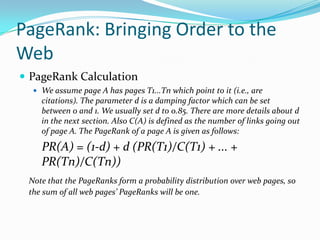 PageRank: Bringing Order to the
Web
 PageRank Calculation
   We assume page A has pages T1...Tn which point to it (i.e., are
    citations). The parameter d is a damping factor which can be set
    between 0 and 1. We usually set d to 0.85. There are more details about d
    in the next section. Also C(A) is defined as the number of links going out
    of page A. The PageRank of a page A is given as follows:

    PR(A) = (1-d) + d (PR(T1)/C(T1) + ... +
    PR(Tn)/C(Tn))
 Note that the PageRanks form a probability distribution over web pages, so
 the sum of all web pages’ PageRanks will be one.
 