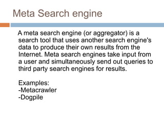 Meta Search engine
A meta search engine (or aggregator) is a
search tool that uses another search engine's
data to produce their own results from the
Internet. Meta search engines take input from
a user and simultaneously send out queries to
third party search engines for results.
Examples:
-Metacrawler
-Dogpile
 