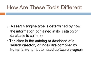How Are These Tools Different
. A search engine type is determined by how
the information contained in its catalog or
database is collected
• The sites in the catalog or database of a
search directory or index are compiled by
humans; not an automated software program
 