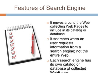 Features of Search Engine
 It moves around the Web
collecting Web Pages to
include in its catalog or
database.
 It searches when an
user requests
information from a
search engine; not the
entire Web.
 Each search engine has
its own catalog or
database of collected
 