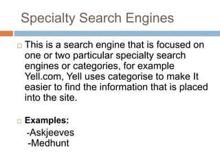 Specialty Search Engines
 This is a search engine that is focused on
one or two particular specialty search
engines or categories, for example
Yell.com, Yell uses categorise to make It
easier to find the information that is placed
into the site.
 Examples:
-Askjeeves
-Medhunt
 