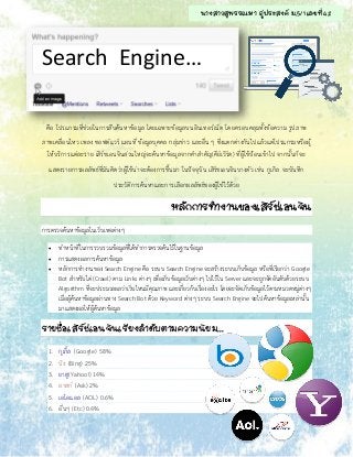 Search Engine…
คือ โปรแกรมที่ช่วยในการสืบค้นหาข้อมูล โดยเฉพาะข้อมูลบนอินเทอร์เน็ต โดยครอบคลุมทั้งข้อความ รูปภาพ
ภาพเคลื่อนไหว เพลง ซอฟต์แวร์ แผนที่ ข้อมูลบุคคล กลุ่มข่าว และอื่น ๆ ซึ่งแตกต่างกันไปแล้วแต่โปรแกรมหรือผู้
ให้บริการแต่ละราย เสิร์ชเอนจินส่วนใหญ่จะค้นหาข้อมูลจากคาสาคัญ(คีย์เวิร์ด) ที่ผู้ใช้ป้อนเข้าไป จากนั้นก็จะ
แสดงรายการผลลัพธ์ที่มันคิดว่าผู้ใช้น่าจะต้องการขึ้นมา ในปัจจุบัน เสิร์ชเอนจินบางตัว เช่น กูเกิล จะบันทึก
ประวัติการค้นหาและการเลือกผลลัพธ์ของผู้ใช้ไว้ด้วย
หลักการทางานของเสิร์ชเอนจิน
การตรวจค้นหาข้อมูลในเว็บเพจต่างๆ
 ทาหน้าที่ในการรวบรวมข้อมูลที่ได้ทาการตรวจค้นไว้ในฐานข้อมูล
 การแสดงผลการค้นหาข้อมูล
 หลักการทางานของ Search Engine คือ ระบบ Search Engine จะสร้างระบบเก็บข้อมูล หรือที่เรียกว่า Google
Bot สาหรับไต่ (Crawl) ตาม Links ต่างๆ เพื่อเก็บข้อมูลเว็บต่างๆ ไปไว้ใน Server และจะถูกจัดอันดับด้วยระบบ
Algorithm ที่จะประมวลผลว่าเว็บไหนมีคุณภาพ และเกี่ยวก้บเรื่องอะไร โดยจะจัดเก็บข้อมูลไว้ตามหมวดหมู่ต่างๆ
เมื่อผู้ค้นหาข้อมูลผ่านทาง Search Bot ด้วย Keyword ต่างๆ ระบบ Search Engine จะไปค้นหาข้อมูลเหล่านั้น
มาแสดงผลให้ผู้ค้นหาข้อมูล
รายชื่อเสิร์ชเอนจินเรียงลาดับตามความนิยม...
1. กูเกิ้ล (Google) 58%
2. บิง (Bing) 25%
3. ยาฮู(Yahoo!) 14%
4. อาสก์ (Ask) 2%
5. เอโอแอล (AOL) 0.6%
6. อื่นๆ (Etc) 0.4%
นางสาวสุพรรณษา ภู่ประสงค์ ม.5/1 เลขที่ 42
 