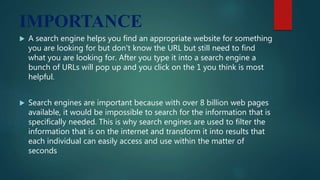 IMPORTANCE
 A search engine helps you find an appropriate website for something
you are looking for but don't know the URL but still need to find
what you are looking for. After you type it into a search engine a
bunch of URLs will pop up and you click on the 1 you think is most
helpful.
 Search engines are important because with over 8 billion web pages
available, it would be impossible to search for the information that is
specifically needed. This is why search engines are used to filter the
information that is on the internet and transform it into results that
each individual can easily access and use within the matter of
seconds
 