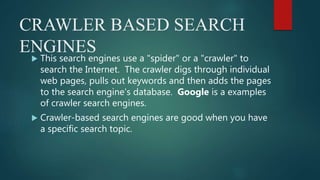 CRAWLER BASED SEARCH
ENGINES
 This search engines use a "spider" or a "crawler" to
search the Internet. The crawler digs through individual
web pages, pulls out keywords and then adds the pages
to the search engine's database. Google is a examples
of crawler search engines.
 Crawler-based search engines are good when you have
a specific search topic.
 