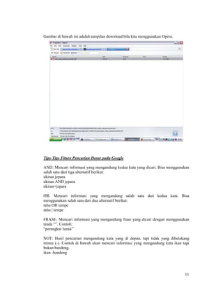 11
Gambar di bawah ini adalah tampilan download bila kita menggunakan Opera.
Tips-Tips Fiture Pencarian Dasar pada Google
AND: Mencari informasi yang mengandung kedua kata yang dicari. Bisa menggunakan
salah satu dari tiga alternatif berikut:
ukiran jepara
ukiran AND jepara
ukiran+jepara
OR: Mencari informasi yang mengandung salah satu dari kedua kata. Bisa
menggunakan salah satu dari dua alternatif berikut:
tahu OR tempe
tahu | tempe
FRASE: Mencari informasi yang mengandung frase yang dicari dengan menggunakan
tanda “”. Contoh:
“perangkat lunak”
NOT: Hasil pencarian mengandung kata yang di depan, tapi tidak yang dibelakang
minus (-). Contoh di bawah akan mencari informasi yang mengandung kata ikan tapi
bukan bandeng.
ikan -bandeng
 