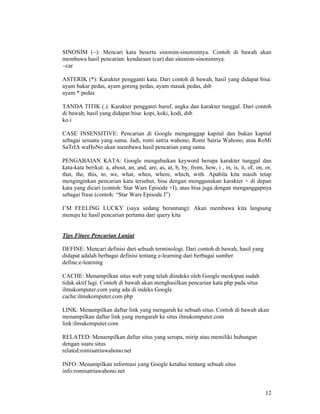 12
SINONIM (~): Mencari kata beserta sinonim-sinonimnya. Contoh di bawah akan
membawa hasil pencarian: kendaraan (car) dan sinonim-sinonimnya.
~car
ASTERIK (*): Karakter pengganti kata. Dari contoh di bawah, hasil yang didapat bisa:
ayam bakar pedas, ayam goreng pedas, ayam masak pedas, dsb
ayam * pedas
TANDA TITIK (.): Karakter pengganti huruf, angka dan karakter tunggal. Dari contoh
di bawah, hasil yang didapat bisa: kopi, koki, kodi, dsb
ko.i
CASE INSENSITIVE: Pencarian di Google menganggap kapital dan bukan kapital
sebagai sesuatu yang sama. Jadi, romi satria wahono, Romi Satria Wahono, atau RoMi
SaTrIA waHoNo akan membawa hasil pencarian yang sama
PENGABAIAN KATA: Google mengabaikan keyword berupa karakter tunggal dan
kata-kata berikut: a, about, an, and, are, as, at, b, by, from, how, i , in, is, it, of, on, or,
that, the, this, to, we, what, when, where, which, with. Apabila kita masih tetap
menginginkan pencarian kata tersebut, bisa dengan menggunakan karakter + di depan
kata yang dicari (contoh: Star Wars Episode +I), atau bisa juga dengan menganggapnya
sebagai frase (contoh: “Star Wars Episode I”)
I’M FEELING LUCKY (saya sedang beruntung): Akan membawa kita langsung
menuju ke hasil pencarian pertama dari query kita
Tips Fiture Pencarian Lanjut
DEFINE: Mencari definisi dari sebuah terminologi. Dari contoh di bawah, hasil yang
didapat adalah berbagai definisi tentang e-learning dari berbagai sumber
define:e-learning
CACHE: Menampilkan situs web yang telah diindeks oleh Google meskipun sudah
tidak aktif lagi. Contoh di bawah akan menghasilkan pencarian kata php pada situs
ilmukomputer.com yang ada di indeks Google.
cache:ilmukomputer.com php
LINK: Menampilkan daftar link yang mengarah ke sebuah situs. Contoh di bawah akan
menampilkan daftar link yang mengarah ke situs ilmukomputer.com
link:ilmukomputer.com
RELATED: Menampilkan daftar situs yang serupa, mirip atau memiliki hubungan
dengan suatu situs
related:romisatriawahono.net
INFO: Menampilkan informasi yang Google ketahui tentang sebuah situs
info:romisatriawahono.net
 