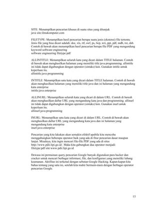 13
SITE: Menampilkan pencarian khusus di suatu situs yang ditunjuk
java site:ilmukomputer.com
FILETYPE: Menampilkan hasil pencarian berupa suatu jenis (ekstensi) file tertentu.
Jenis file yang bisa dicari adalah: doc, xls, rtf, swf, ps, lwp, wri, ppt, pdf, mdb, txt, dsb.
Contoh di bawah akan menampilkan hasil pencarian berupa file PDF yang mengandung
keyword software engineering
software engineering filetype:pdf
ALLINTITLE: Menampilkan seluruh kata yang dicari dalam TITLE halaman. Contoh
di bawah akan menghasilkan halaman yang memiliki title java programming. allintitle
ini tidak dapat digabungkan dengan operator (sintaks) lain. Gunakan intitle untuk
keperluan itu.
allintitle:java programming
INTITLE: Menampilkan satu kata yang dicari dalam TITLE halaman. Contoh di bawah
akan menghasilkan halaman yang memiliki title java dan isi halaman yang mengandung
kata enterprise
intitle:java enterprise
ALLINURL: Menampilkan seluruh kata yang dicari di dalam URL. Contoh di bawah
akan menghasilkan daftar URL yang mengandung kata java dan programming. allinurl
ini tidak dapat digabungkan dengan operator (sintaks) lain. Gunakan inurl untuk
keperluan itu.
allinurl:java programming
INURL: Menampilkan satu kata yang dicari di dalam URL. Contoh di bawah akan
menghasilkan daftar URL yang mengandung kata java dan isi halaman yang
mengandung kata enterprise
inurl:java enterprise
Pencarian yang kita lakukan akan semakin efektif apabila kita mencoba
menggabungkan beberapa operator baik yang ada di fitur pencarian dasar maupun
lanjut. Misalnya, kita ingin mencari file-file PDF yang ada di situs
http://www.pdii.lipi.go.id/. Maka kita gabungkan dua operator menjadi:
filetype:pdf site:www.pdii.lipi.go.id
Dewasa ini permainan query pencarian Google banyak digunakan para hacker dan
cracker untuk mencari berbagai informasi, file, dan konfigurasi yang memiliki lubang
keamanan. Aktifitas ini terkenal dengan sebutan Google Hacking. Kapan-kapan kita
bahas tentang yang satu ini, setelah kita mahir bermain-main dengan berbagai operator
pencarian Google.
 
