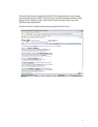 7
Pencarian pada Google menggunakan Mozilla Firefox pada prinsipnya sama dengan
pencarian pada Internet Explorer. Mozilla Firefox memiliki beberapa perbedaan istilah
dengan Internet Explorer, tetapi istilah-istilah tersebut memiliki fungsi yang sama.
Demikian juga dengan Opera.
Gambar di bawah ini adalah contoh pencarian dengan Mozilla Firefox.
 