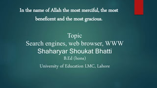 In the name of Allah the most merciful, the most
beneficent and the most gracious.
Topic
Search engines, web browser, WWW
Shaharyar Shoukat Bhatti
B.Ed (hons)
University of Education LMC, Lahore
 