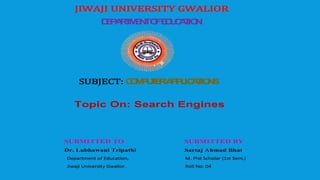 JIWAJI UNIVERSITY GWALIOR
DEPARTMENTOFEDUCATION
SUBJECT: COMPUTERAPPLICATIONS
Topic On: Search Engines
SUBMITTED TO SUBMITTED BY
Dr. Lubhawani Tripathi Sartaj Ahmad Bhat
Department of Education, M. Phil Scholar (1st Sem.)
Jiwaji University Gwalior. Roll No: 04
 