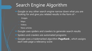 Search Engine Algorithm
 Google or any other search engine narrow down what you are
looking for and give you related results in the form of -
• Images
• Maps
• Videos
• News articles
 Google uses spiders and crawlers to generate search results
 Spiders and crawlers are automated programs
 Google uses a trademarked algorithm PageRank , which assigns
each web page a relevancy score
 