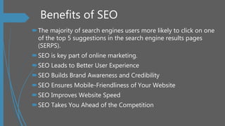 Benefits of SEO
The majority of search engines users more likely to click on one
of the top 5 suggestions in the search engine results pages
(SERPS).
SEO is key part of online marketing.
SEO Leads to Better User Experience
SEO Builds Brand Awareness and Credibility
SEO Ensures Mobile-Friendliness of Your Website
SEO Improves Website Speed
SEO Takes You Ahead of the Competition
 