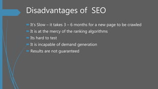 Disadvantages of SEO
 It’s Slow – it takes 3 – 6 months for a new page to be crawled
 It is at the mercy of the ranking algorithms
 Its hard to test
 It is incapable of demand generation
 Results are not guaranteed
 