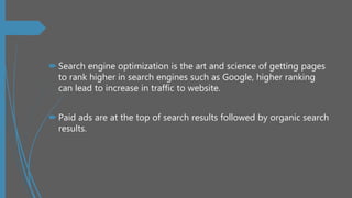  Search engine optimization is the art and science of getting pages
to rank higher in search engines such as Google, higher ranking
can lead to increase in traffic to website.
 Paid ads are at the top of search results followed by organic search
results.
 