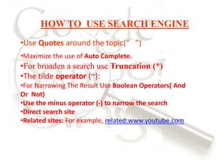 HOW TO USE SEARCH ENGINE
•Use Quotes around the topic(“ ”)
•Maximize the use of Auto Complete.
•For broaden a search use Truncation (*)
•The tilde operator (~):
•For Narrowing The Result Use Boolean Operators( And
Or Not)
•Use the minus operator (-) to narrow the search
•Direct search site
•Related sites: For example, related:www.youtube.com
 