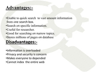 Disadvantages:-
•Information is overloaded
•Privacy and security is concern
•Makes everyone to depended
•Cannot index the entire web
Advantages:-
•Enable to quick search to vast amount information
from one search box.
•Search on specific information.
•Useful for researcher.
•Good for searching on narrow topics.
•Stores millions of pages on database
 