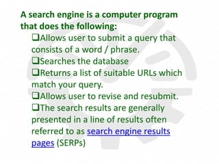 A search engine is a computer program
that does the following:
Allows user to submit a query that
consists of a word / phrase.
Searches the database
Returns a list of suitable URLs which
match your query.
Allows user to revise and resubmit.
The search results are generally
presented in a line of results often
referred to as search engine results
pages (SERPs)
 