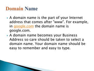  A domain name is the part of your Internet
address that comes after "www". For example,
in google.com the domain name is
google.com.
 A domain name becomes your Business
Address so care should be taken to select a
domain name. Your domain name should be
easy to remember and easy to type.
 