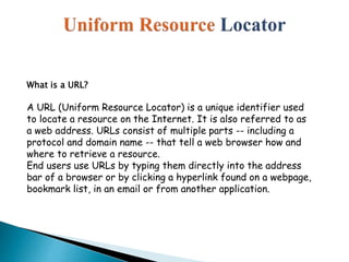 What is a URL?
A URL (Uniform Resource Locator) is a unique identifier used
to locate a resource on the Internet. It is also referred to as
a web address. URLs consist of multiple parts -- including a
protocol and domain name -- that tell a web browser how and
where to retrieve a resource.
End users use URLs by typing them directly into the address
bar of a browser or by clicking a hyperlink found on a webpage,
bookmark list, in an email or from another application.
 