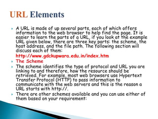  A URL is made of up several parts, each of which offers
information to the web browser to help find the page. It is
easier to learn the parts of a URL, if you look at the example
URL given below, there are three key parts: the scheme, the
host address, and the file path. The following section will
discuss each of them:
http://www.gdckupwara.edu.in/index.htm
 The Scheme
 The scheme identifies the type of protocol and URL you are
linking to and therefore, how the resource should be
retrieved. For example, most web browsers use Hypertext
Transfer Protocol (HTTP) to pass information to
communicate with the web servers and this is the reason a
URL starts with http://.
 There are other schemes available and you can use either of
them based on your requirement:
 