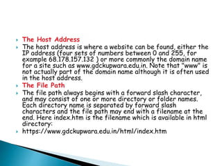  The Host Address
 The host address is where a website can be found, either the
IP address (four sets of numbers between 0 and 255, for
example 68.178.157.132 ) or more commonly the domain name
for a site such as www.gdckupwara.edu.in. Note that "www" is
not actually part of the domain name although it is often used
in the host address.
 The File Path
 The file path always begins with a forward slash character,
and may consist of one or more directory or folder names.
Each directory name is separated by forward slash
characters and the file path may end with a filename at the
end. Here index.htm is the filename which is available in html
directory:
 https://www.gdckupwara.edu.in/html/index.htm
 