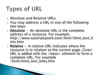  Absolute and Relative URLs
 You may address a URL in one of the following
two ways:
 Absolute − An absolute URL is the complete
address of a resource. For example
http://www.tutorialspoint.com/html/html_text_li
nks.htm
 Relative − A relative URL indicates where the
resource is in relation to the current page. Given
URL is added with the <base> element to form a
complete URL. For example
/html/html_text_links.htm
 