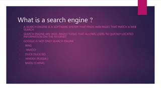 What is a search engine ?
• A SEARCH ENGINE IS A SOFTWARE SYSTEM THAT FINDS WEB PAGES THAT MATCH A WEB
SEARCH
• SEARCH ENGINE ARE WEB –BASED TOOLS THAT ALLOWS USERS TO QUICKLY LOCATED
INFORMATION ON THE INTERNET
• GOOGLE IS NOT ONLY SEARCH ENGINE
1. BING
2. YAHOO!
3. DUCK DUCK GO
4. YANDEX (RUSSIA )
5. BAIDU (CHINA)
 