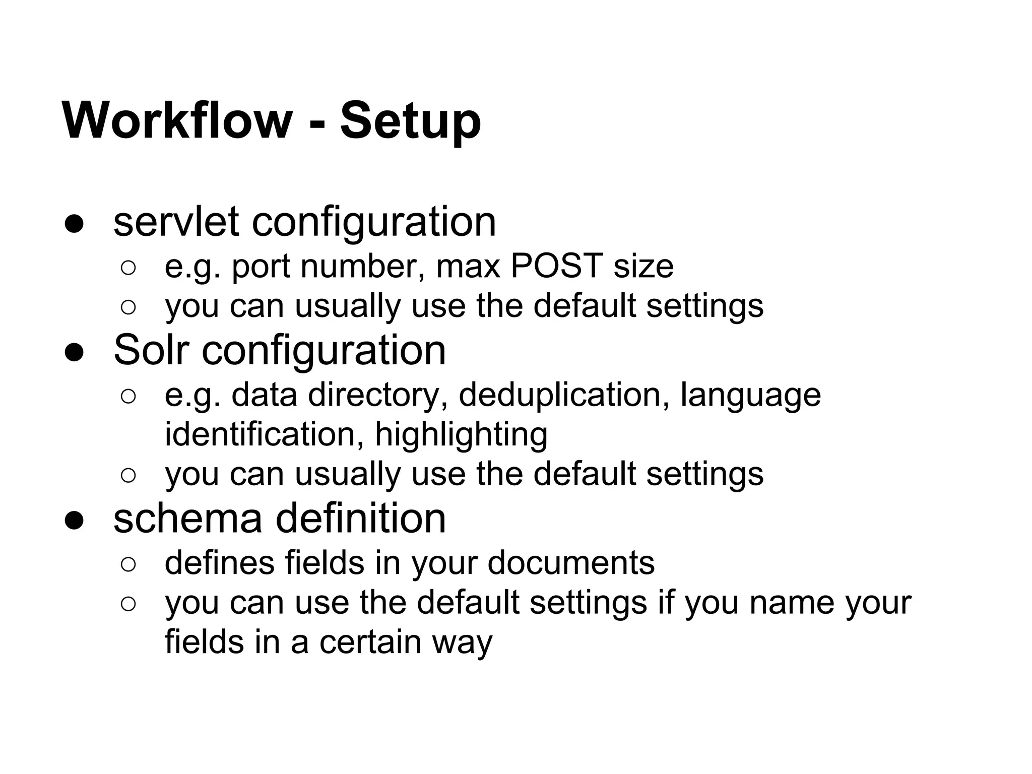 Workflow - Setup
● servlet configuration
○ e.g. port number, max POST size
○ you can usually use the default settings
● Solr configuration
○ e.g. data directory, deduplication, language
identification, highlighting
○ you can usually use the default settings
● schema definition
○ defines fields in your documents
○ you can use the default settings if you name your
fields in a certain way
 