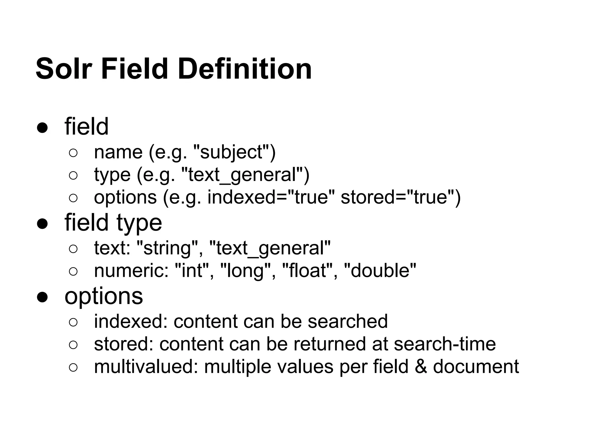 Solr Field Definition
● field
○ name (e.g. "subject")
○ type (e.g. "text_general")
○ options (e.g. indexed="true" stored="true")
● field type
○ text: "string", "text_general"
○ numeric: "int", "long", "float", "double"
● options
○ indexed: content can be searched
○ stored: content can be returned at search-time
○ multivalued: multiple values per field & document
 