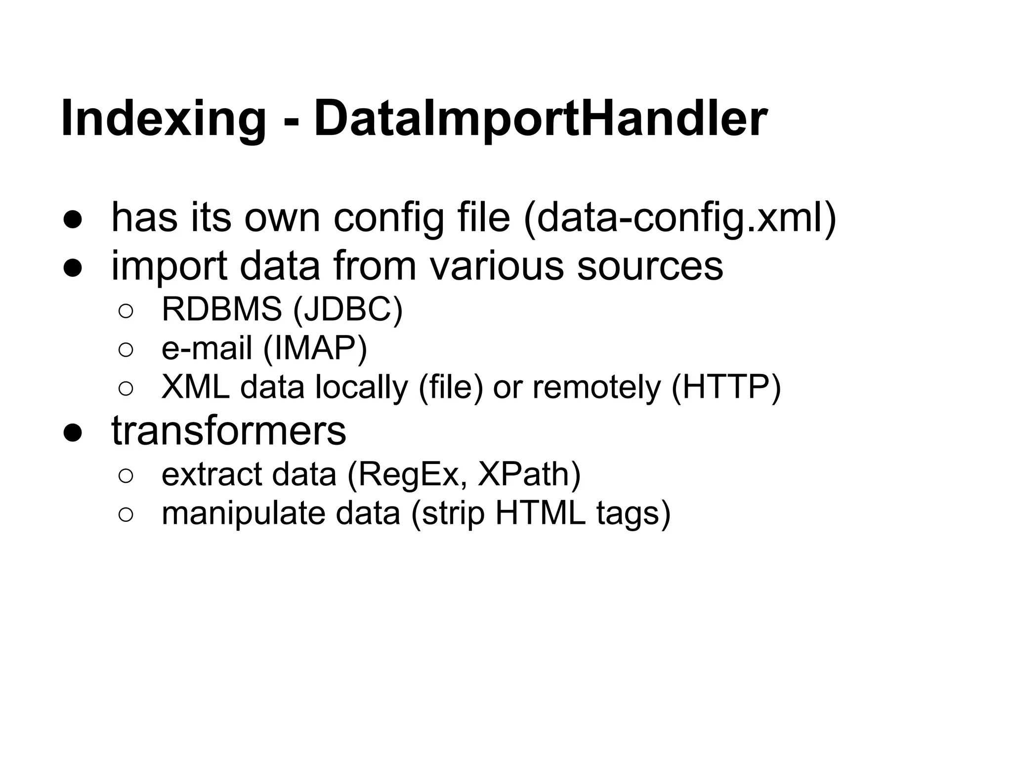 Indexing - DataImportHandler
● has its own config file (data-config.xml)
● import data from various sources
○ RDBMS (JDBC)
○ e-mail (IMAP)
○ XML data locally (file) or remotely (HTTP)
● transformers
○ extract data (RegEx, XPath)
○ manipulate data (strip HTML tags)
 