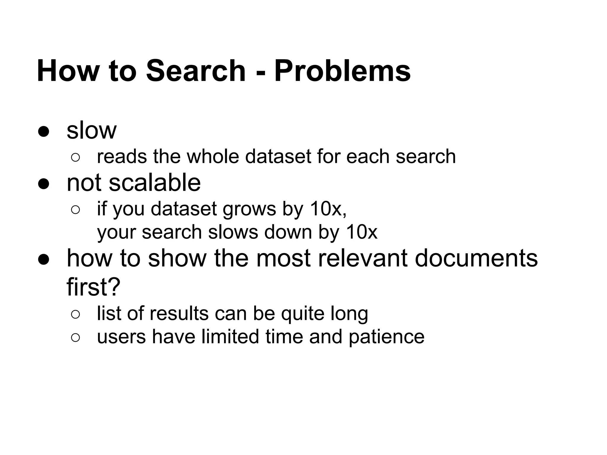 How to Search - Problems
● slow
○ reads the whole dataset for each search
● not scalable
○ if you dataset grows by 10x,
your search slows down by 10x
● how to show the most relevant documents
first?
○ list of results can be quite long
○ users have limited time and patience
 