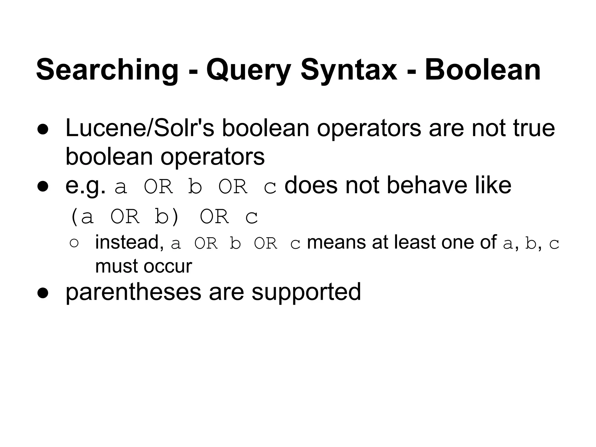 Searching - Query Syntax - Boolean
● Lucene/Solr's boolean operators are not true
boolean operators
● e.g. a OR b OR c does not behave like
(a OR b) OR c
○ instead, a OR b OR c means at least one of a, b, c
must occur
● parentheses are supported
 