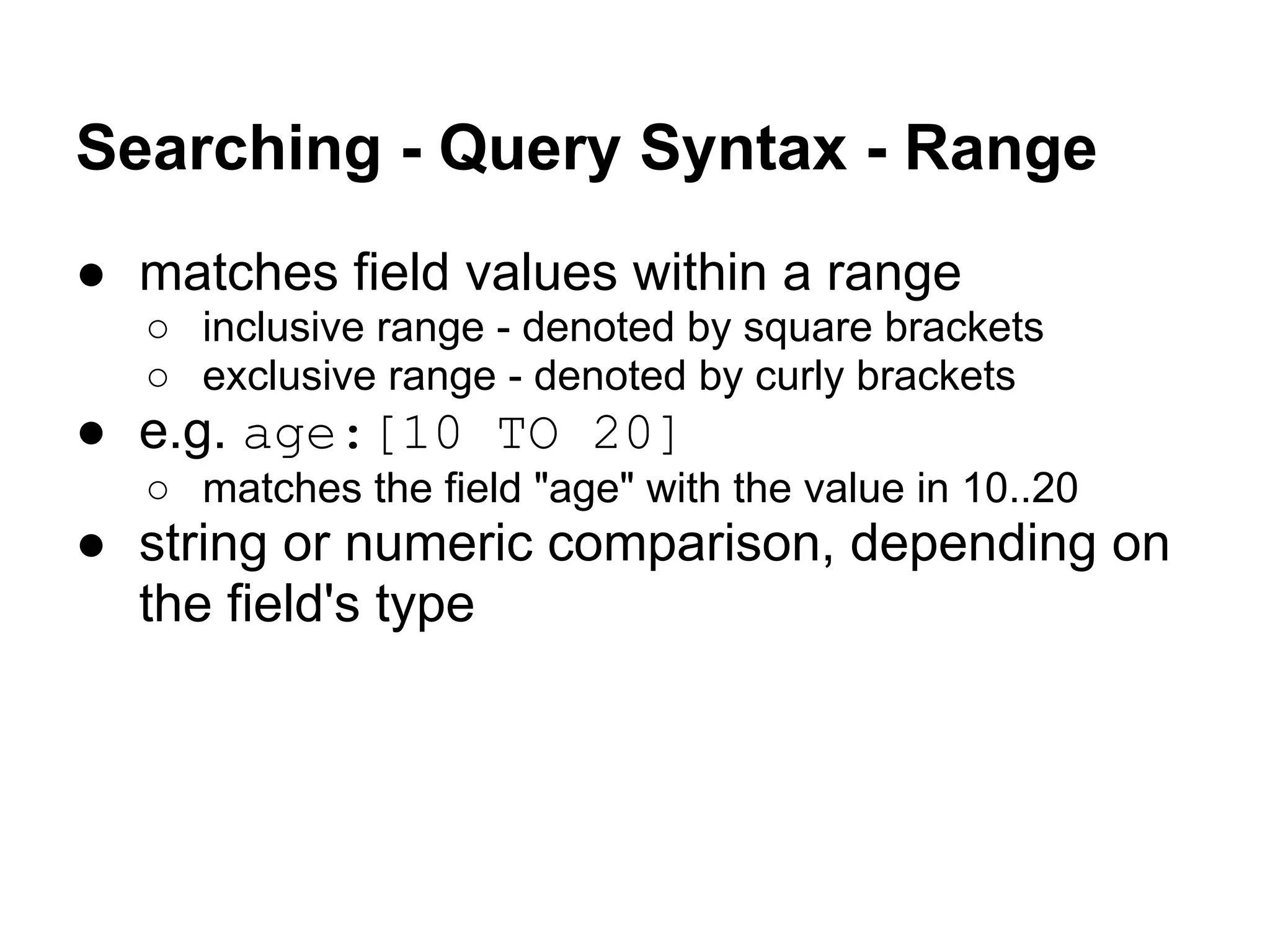 Searching - Query Syntax - Range
● matches field values within a range
○ inclusive range - denoted by square brackets
○ exclusive range - denoted by curly brackets
● e.g. age:[10 TO 20]
○ matches the field "age" with the value in 10..20
● string or numeric comparison, depending on
the field's type
 