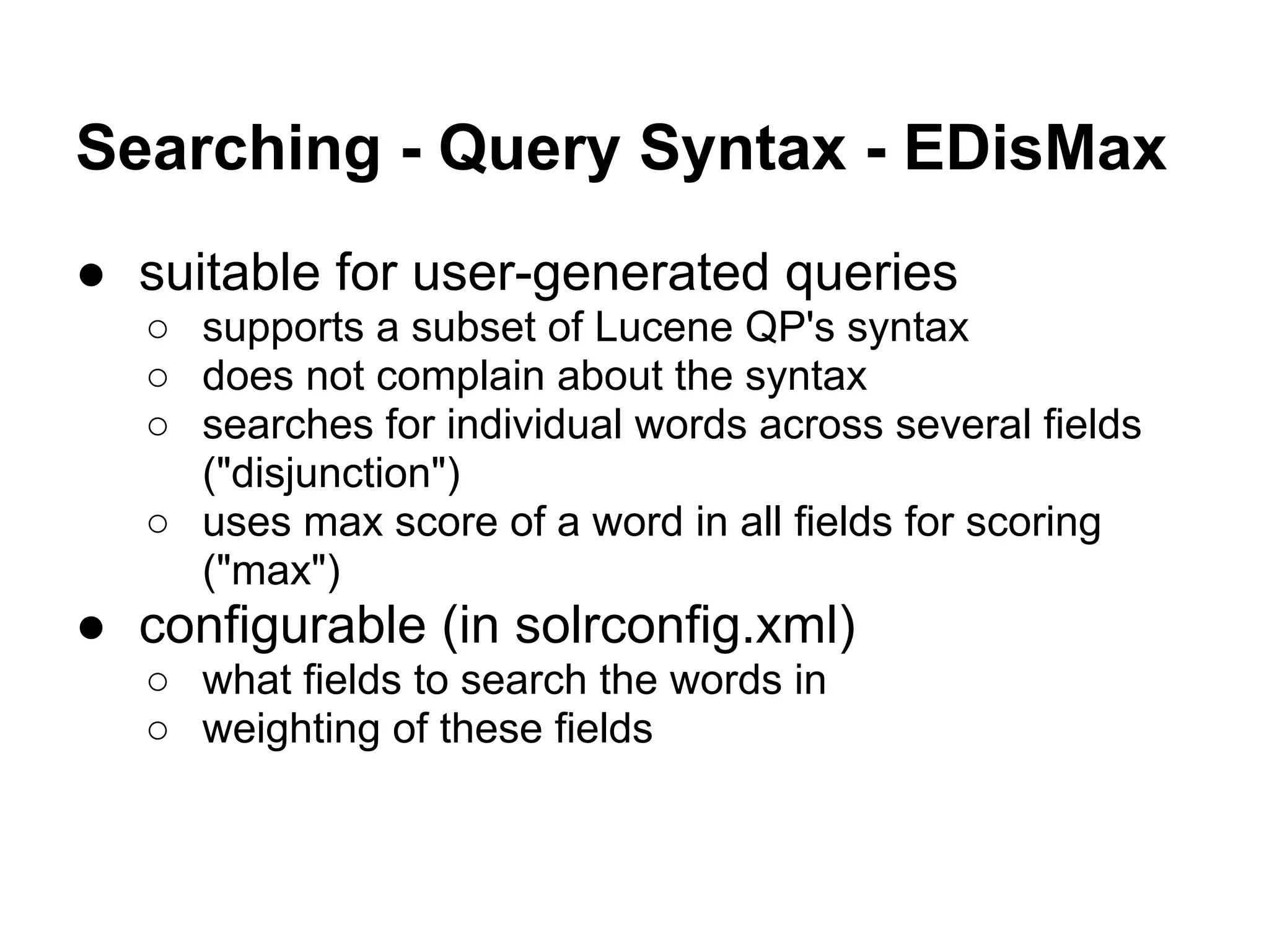 Searching - Query Syntax - EDisMax
● suitable for user-generated queries
○ supports a subset of Lucene QP's syntax
○ does not complain about the syntax
○ searches for individual words across several fields
("disjunction")
○ uses max score of a word in all fields for scoring
("max")
● configurable (in solrconfig.xml)
○ what fields to search the words in
○ weighting of these fields
 
