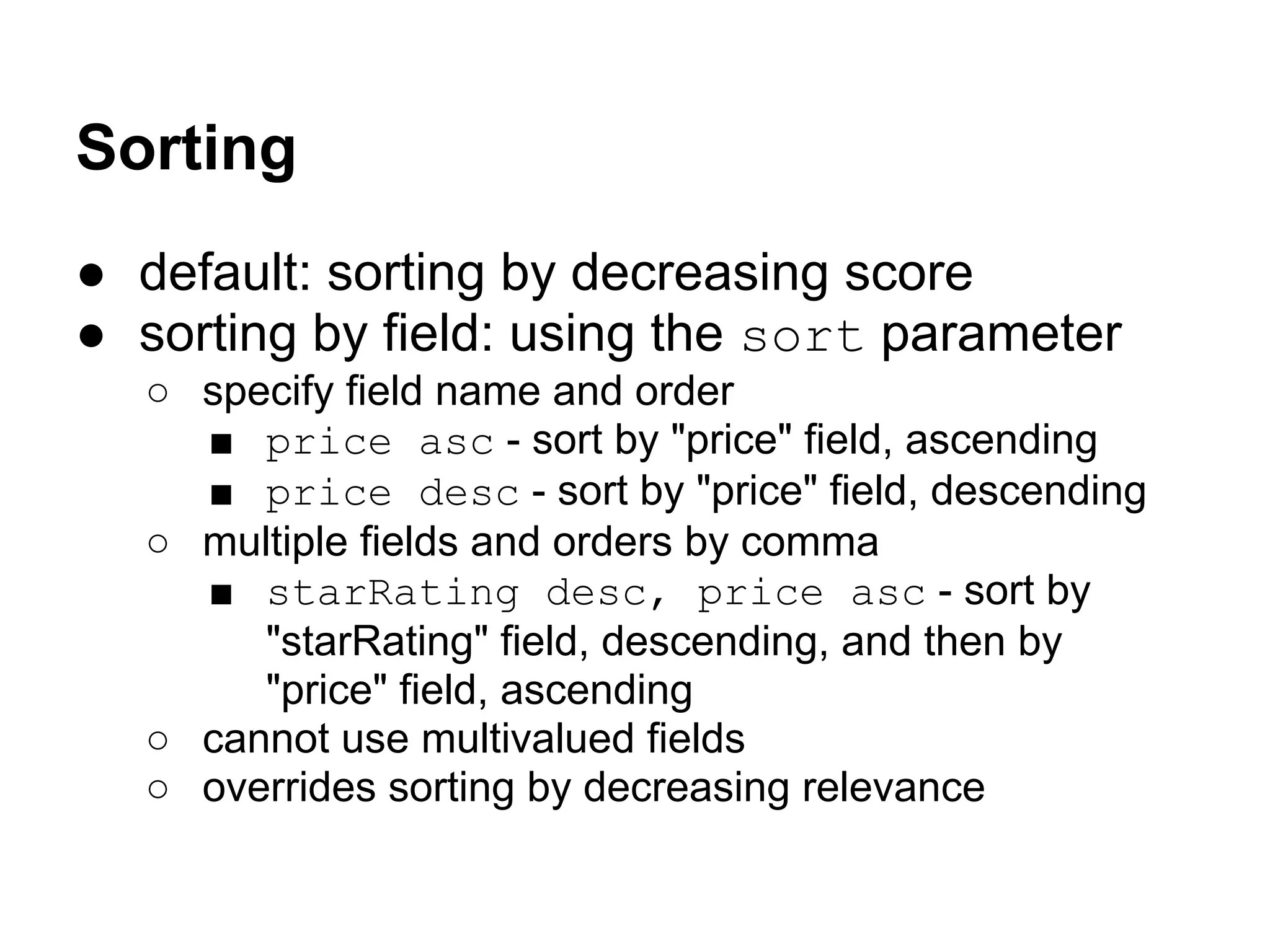 Sorting
● default: sorting by decreasing score
● sorting by field: using the sort parameter
○ specify field name and order
■ price asc - sort by "price" field, ascending
■ price desc - sort by "price" field, descending
○ multiple fields and orders by comma
■ starRating desc, price asc - sort by
"starRating" field, descending, and then by
"price" field, ascending
○ cannot use multivalued fields
○ overrides sorting by decreasing relevance
 