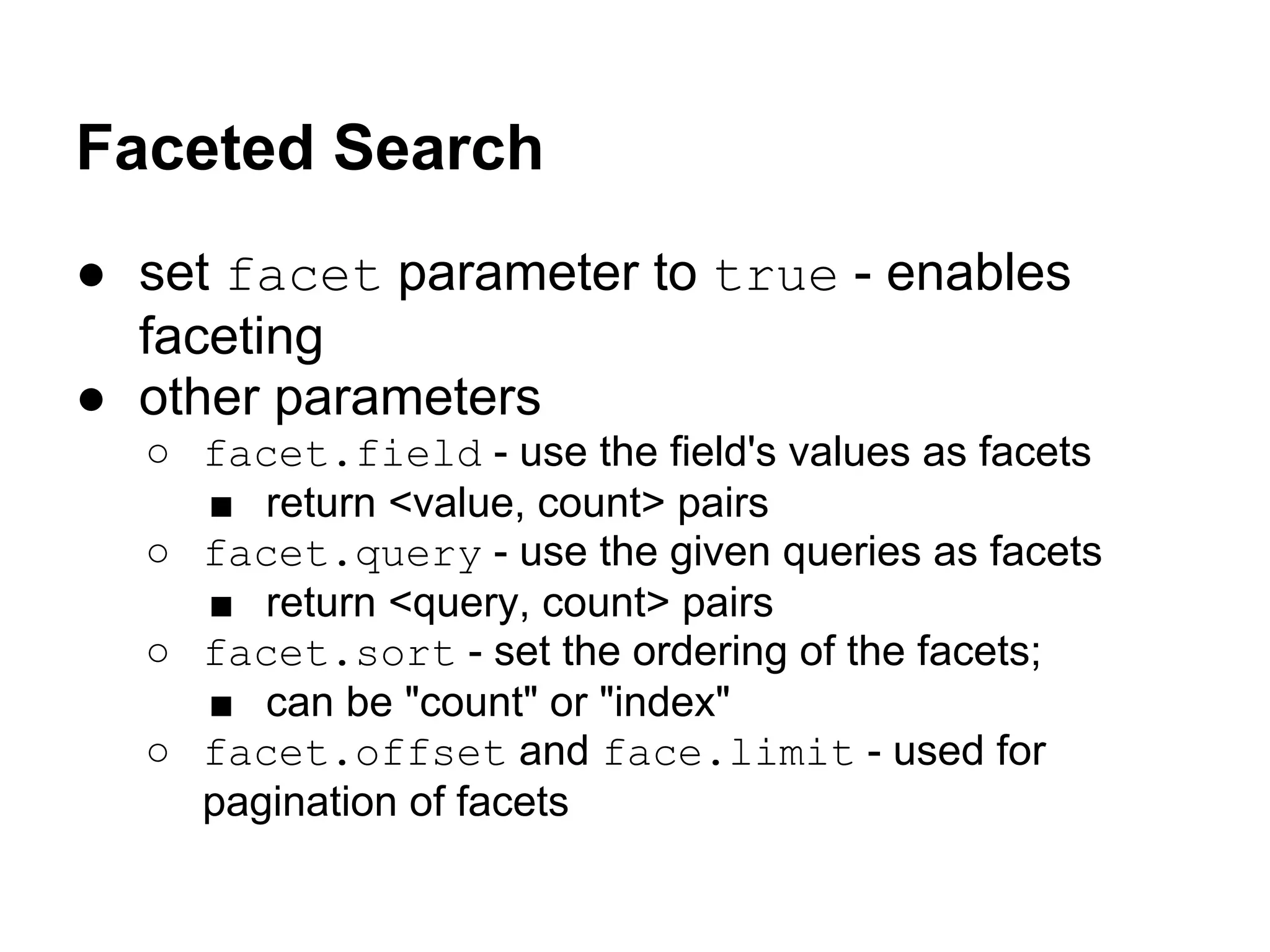 Faceted Search
● set facet parameter to true - enables
faceting
● other parameters
○ facet.field - use the field's values as facets
■ return <value, count> pairs
○ facet.query - use the given queries as facets
■ return <query, count> pairs
○ facet.sort - set the ordering of the facets;
■ can be "count" or "index"
○ facet.offset and face.limit - used for
pagination of facets
 