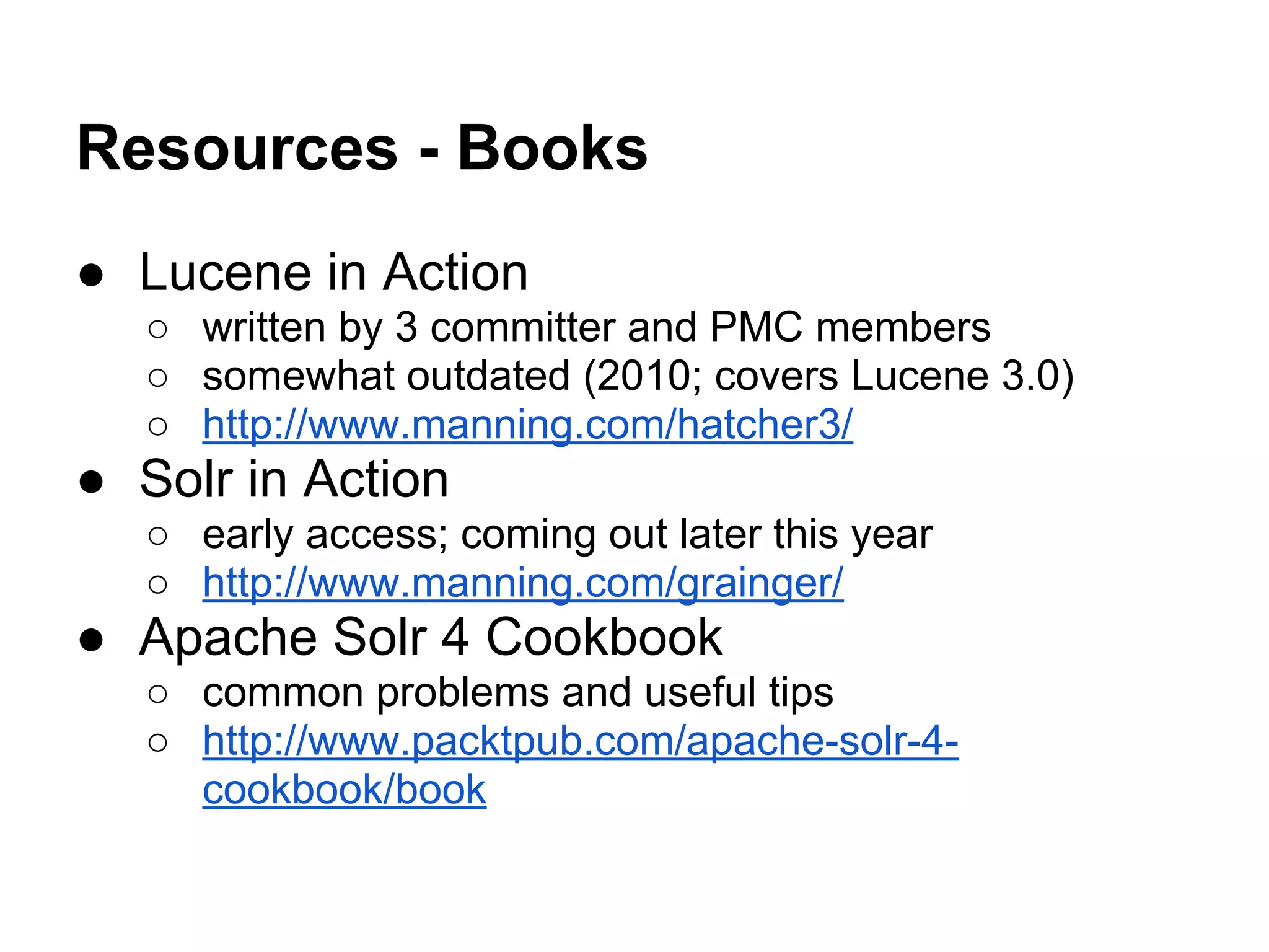 Resources - Books
● Lucene in Action
○ written by 3 committer and PMC members
○ somewhat outdated (2010; covers Lucene 3.0)
○ http://www.manning.com/hatcher3/
● Solr in Action
○ early access; coming out later this year
○ http://www.manning.com/grainger/
● Apache Solr 4 Cookbook
○ common problems and useful tips
○ http://www.packtpub.com/apache-solr-4-
cookbook/book
 