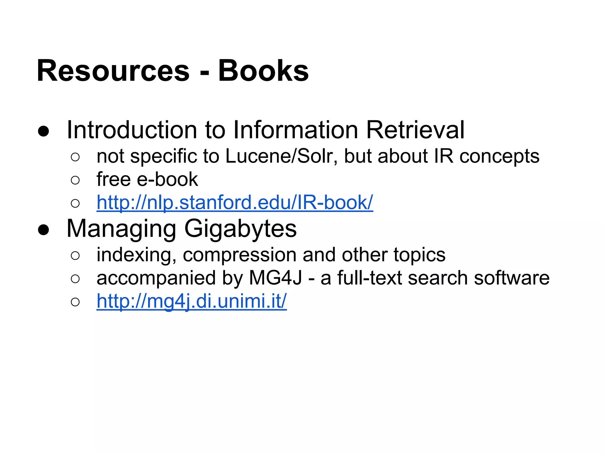 Resources - Books
● Introduction to Information Retrieval
○ not specific to Lucene/Solr, but about IR concepts
○ free e-book
○ http://nlp.stanford.edu/IR-book/
● Managing Gigabytes
○ indexing, compression and other topics
○ accompanied by MG4J - a full-text search software
○ http://mg4j.di.unimi.it/
 