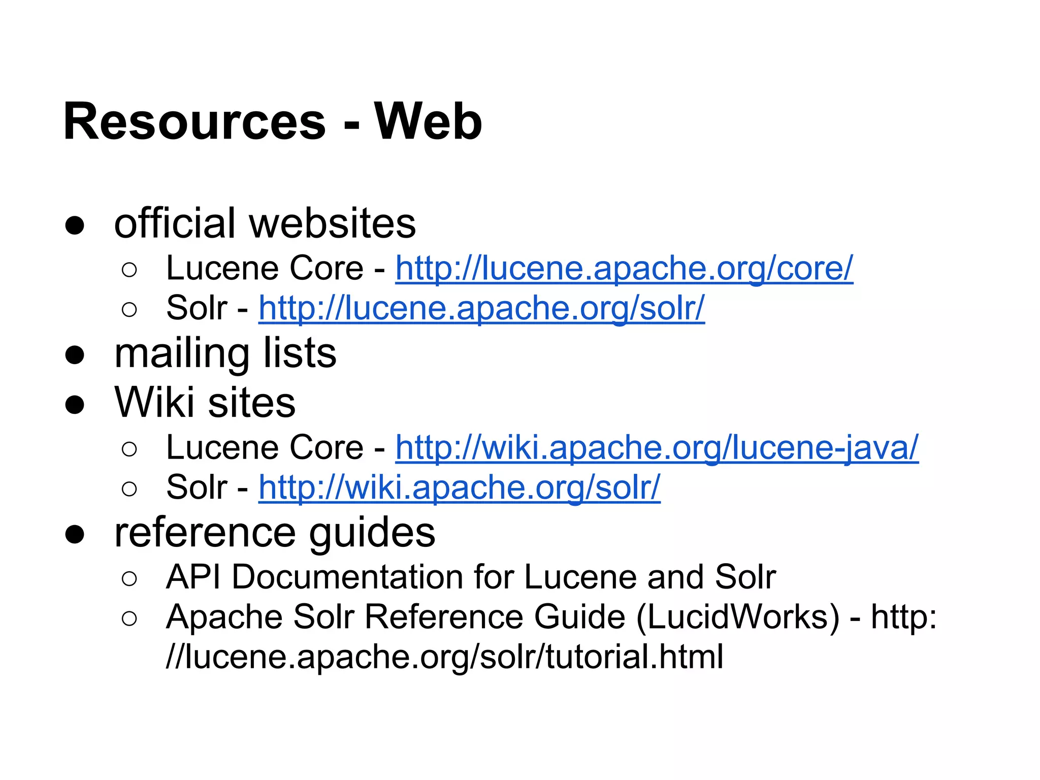 Resources - Web
● official websites
○ Lucene Core - http://lucene.apache.org/core/
○ Solr - http://lucene.apache.org/solr/
● mailing lists
● Wiki sites
○ Lucene Core - http://wiki.apache.org/lucene-java/
○ Solr - http://wiki.apache.org/solr/
● reference guides
○ API Documentation for Lucene and Solr
○ Apache Solr Reference Guide (LucidWorks) - http:
//lucene.apache.org/solr/tutorial.html
 