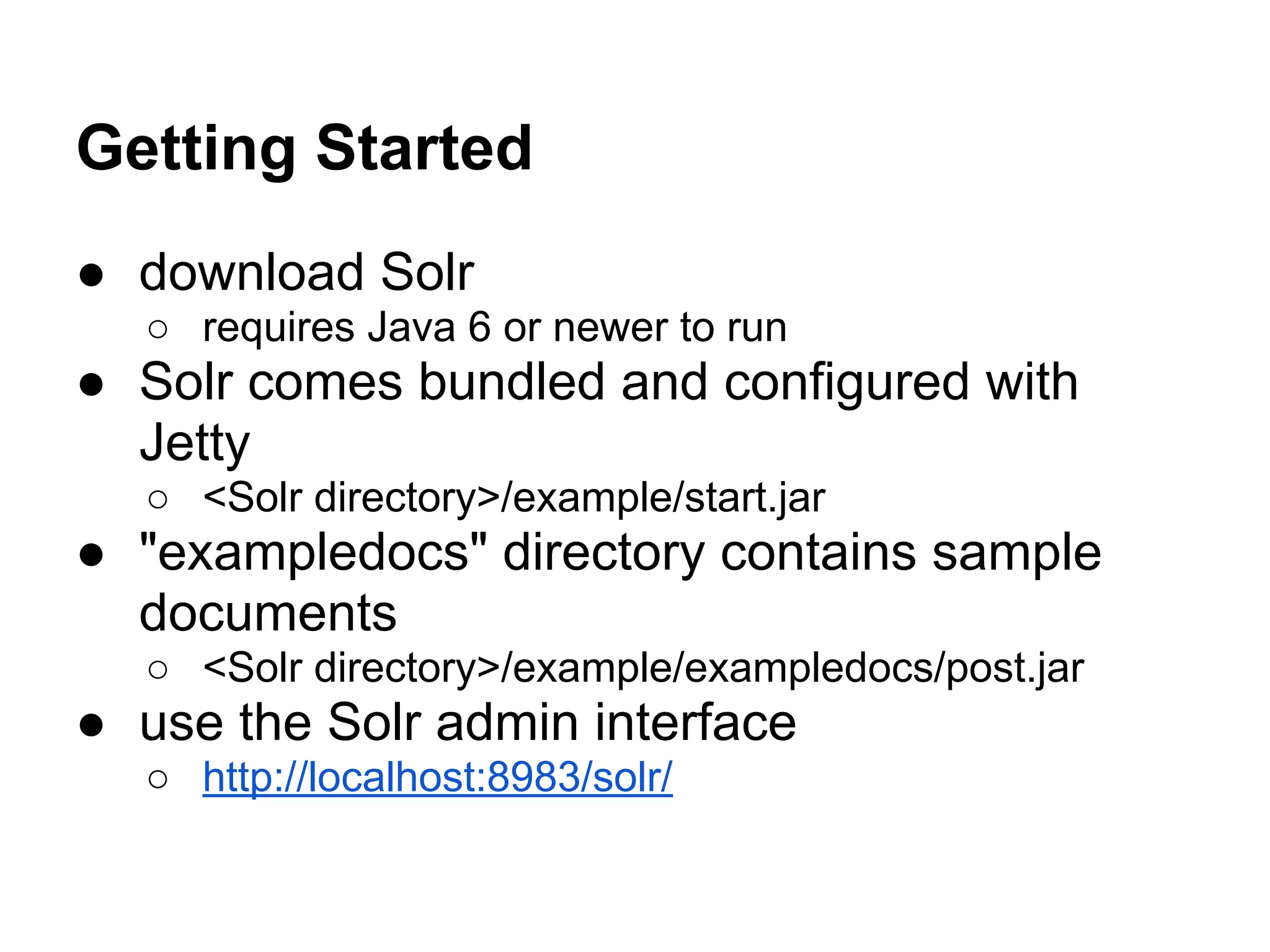Getting Started
● download Solr
○ requires Java 6 or newer to run
● Solr comes bundled and configured with
Jetty
○ <Solr directory>/example/start.jar
● "exampledocs" directory contains sample
documents
○ <Solr directory>/example/exampledocs/post.jar
● use the Solr admin interface
○ http://localhost:8983/solr/
 