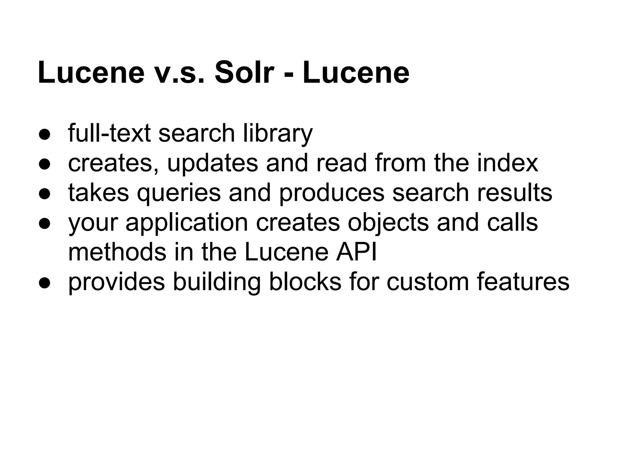 Lucene v.s. Solr - Lucene
● full-text search library
● creates, updates and read from the index
● takes queries and produces search results
● your application creates objects and calls
methods in the Lucene API
● provides building blocks for custom features
 