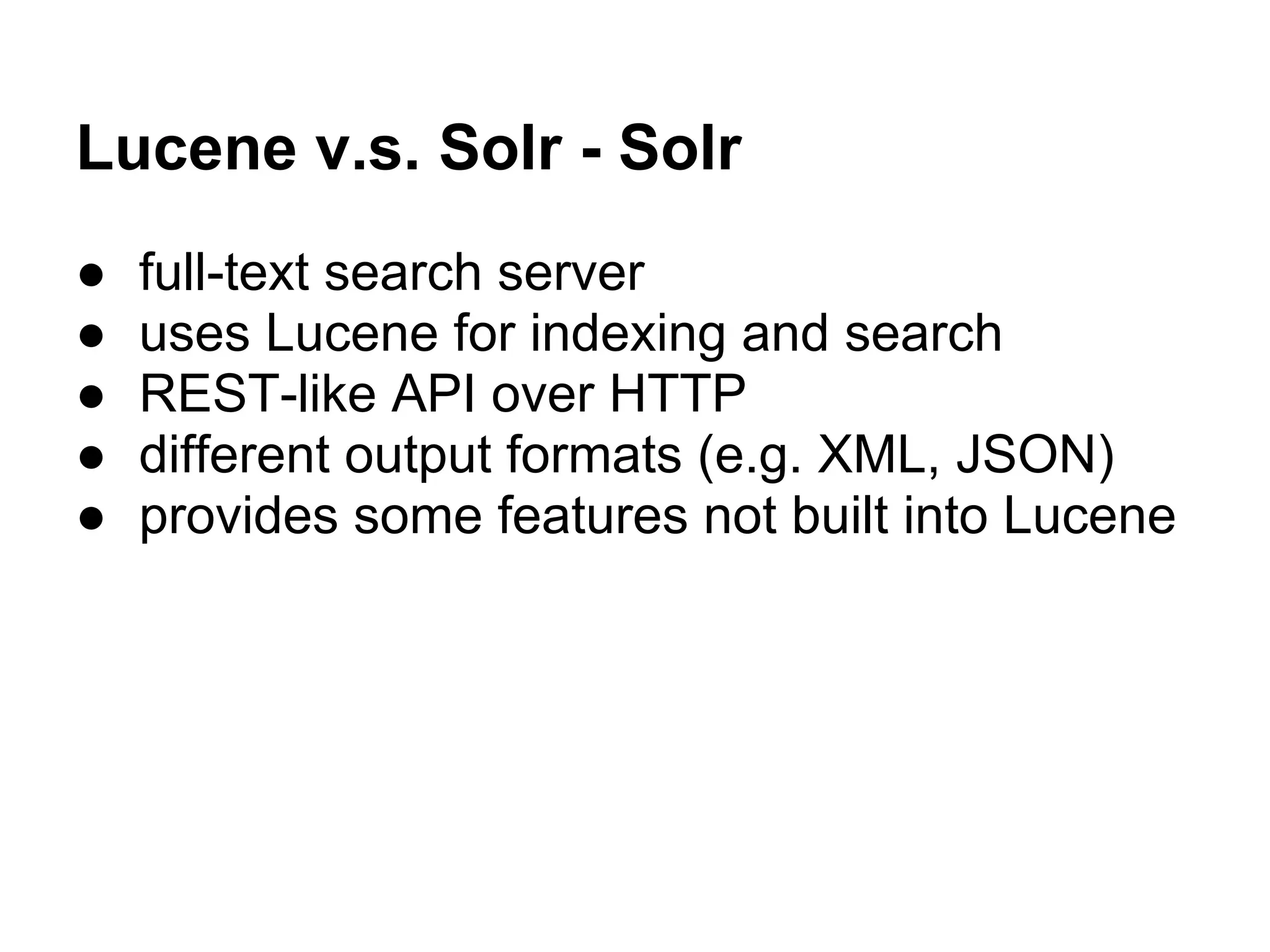 Lucene v.s. Solr - Solr
● full-text search server
● uses Lucene for indexing and search
● REST-like API over HTTP
● different output formats (e.g. XML, JSON)
● provides some features not built into Lucene
 