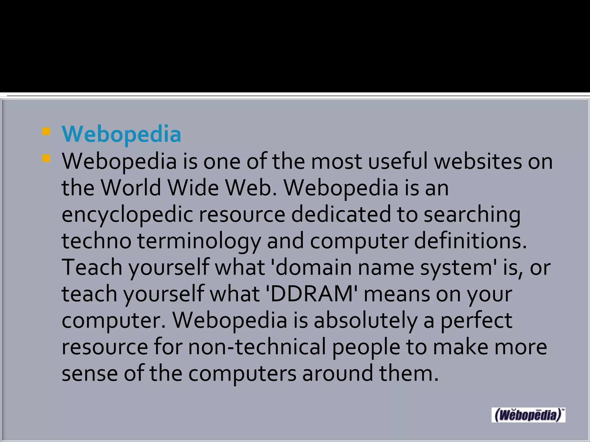 Webopedia Webopedia is one of the most useful websites on the World Wide Web. Webopedia is an encyclopedic resource dedicated to searching techno terminology and computer definitions. Teach yourself what 'domain name system' is, or teach yourself what 'DDRAM' means on your computer. Webopedia is absolutely a perfect resource for non-technical people to make more sense of the computers around them. 