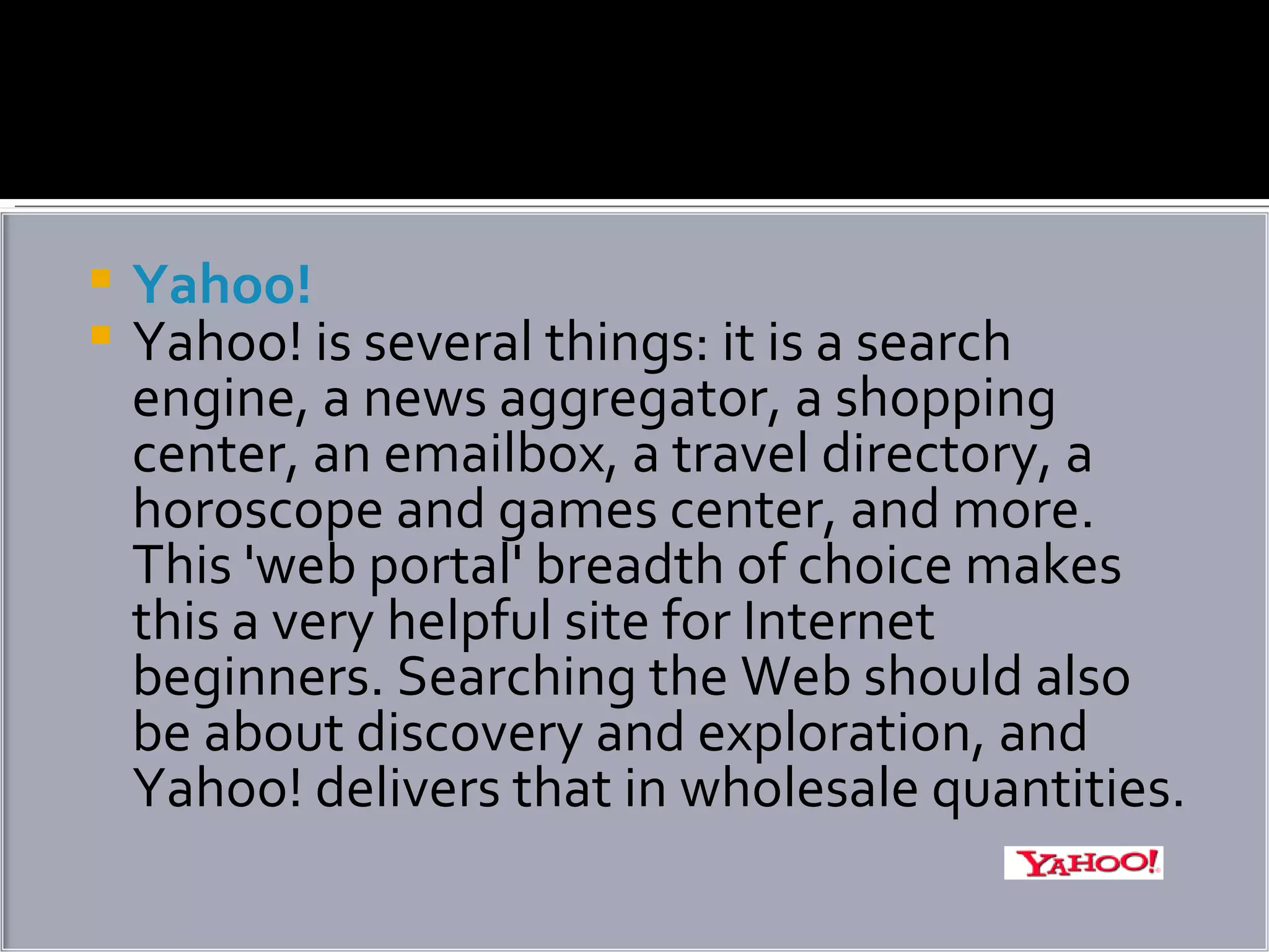 Yahoo! Yahoo! is several things: it is a search engine, a news aggregator, a shopping center, an emailbox, a travel directory, a horoscope and games center, and more. This 'web portal' breadth of choice makes this a very helpful site for Internet beginners. Searching the Web should also be about discovery and exploration, and Yahoo! delivers that in wholesale quantities. 