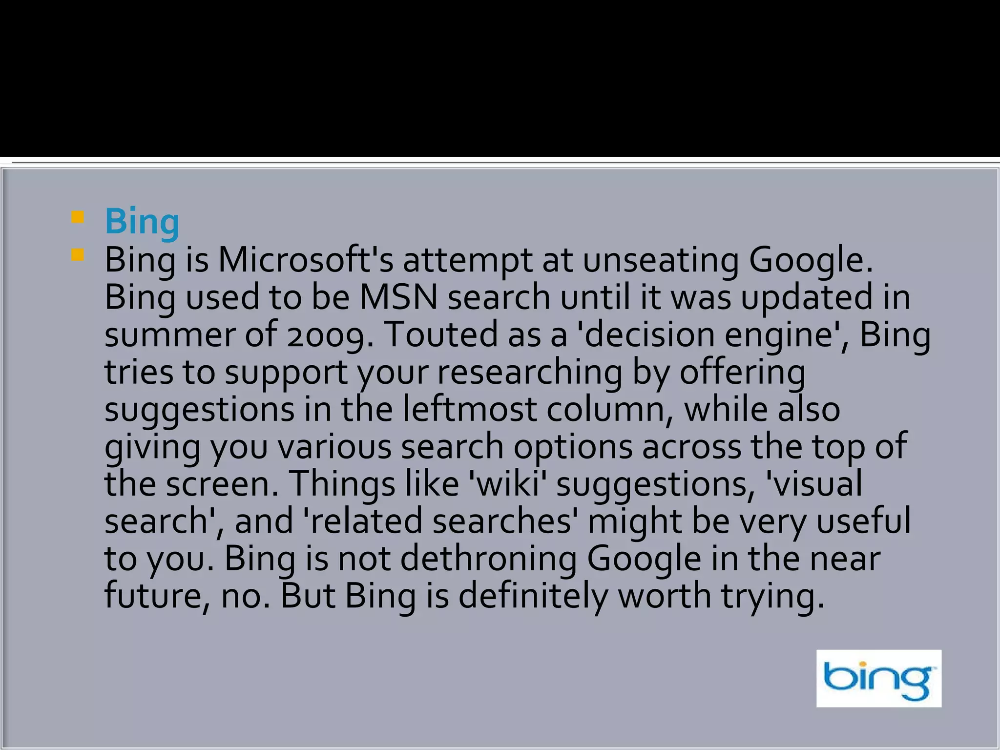 Bing Bing is Microsoft's attempt at unseating Google. Bing used to be MSN search until it was updated in summer of 2009. Touted as a 'decision engine', Bing tries to support your researching by offering suggestions in the leftmost column, while also giving you various search options across the top of the screen. Things like 'wiki' suggestions, 'visual search', and 'related searches' might be very useful to you. Bing is not dethroning Google in the near future, no. But Bing is definitely worth trying. 