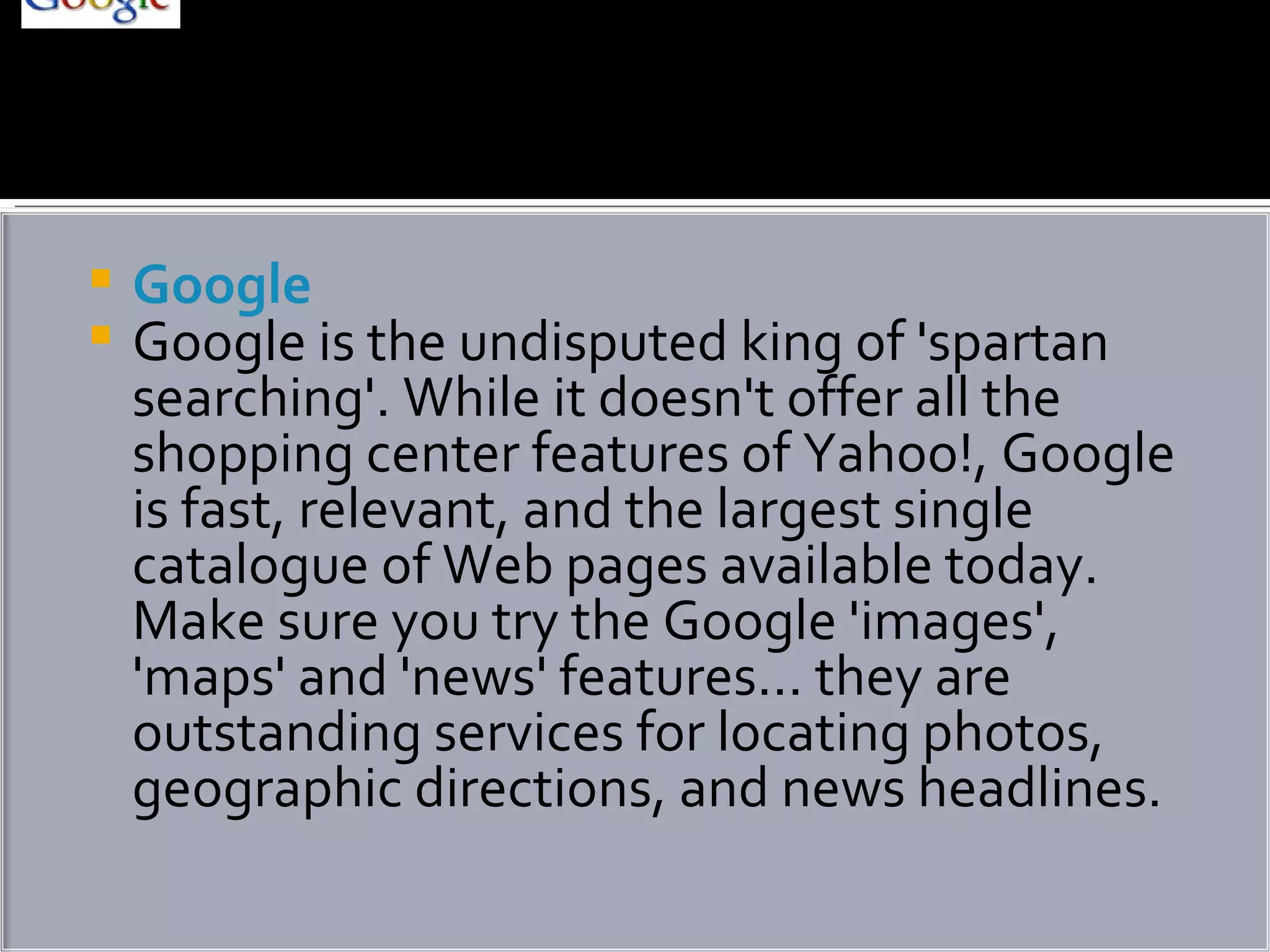 Google Google is the undisputed king of 'spartan searching'. While it doesn't offer all the shopping center features of Yahoo!, Google is fast, relevant, and the largest single catalogue of Web pages available today. Make sure you try the Google 'images', 'maps' and 'news' features... they are outstanding services for locating photos, geographic directions, and news headlines. 