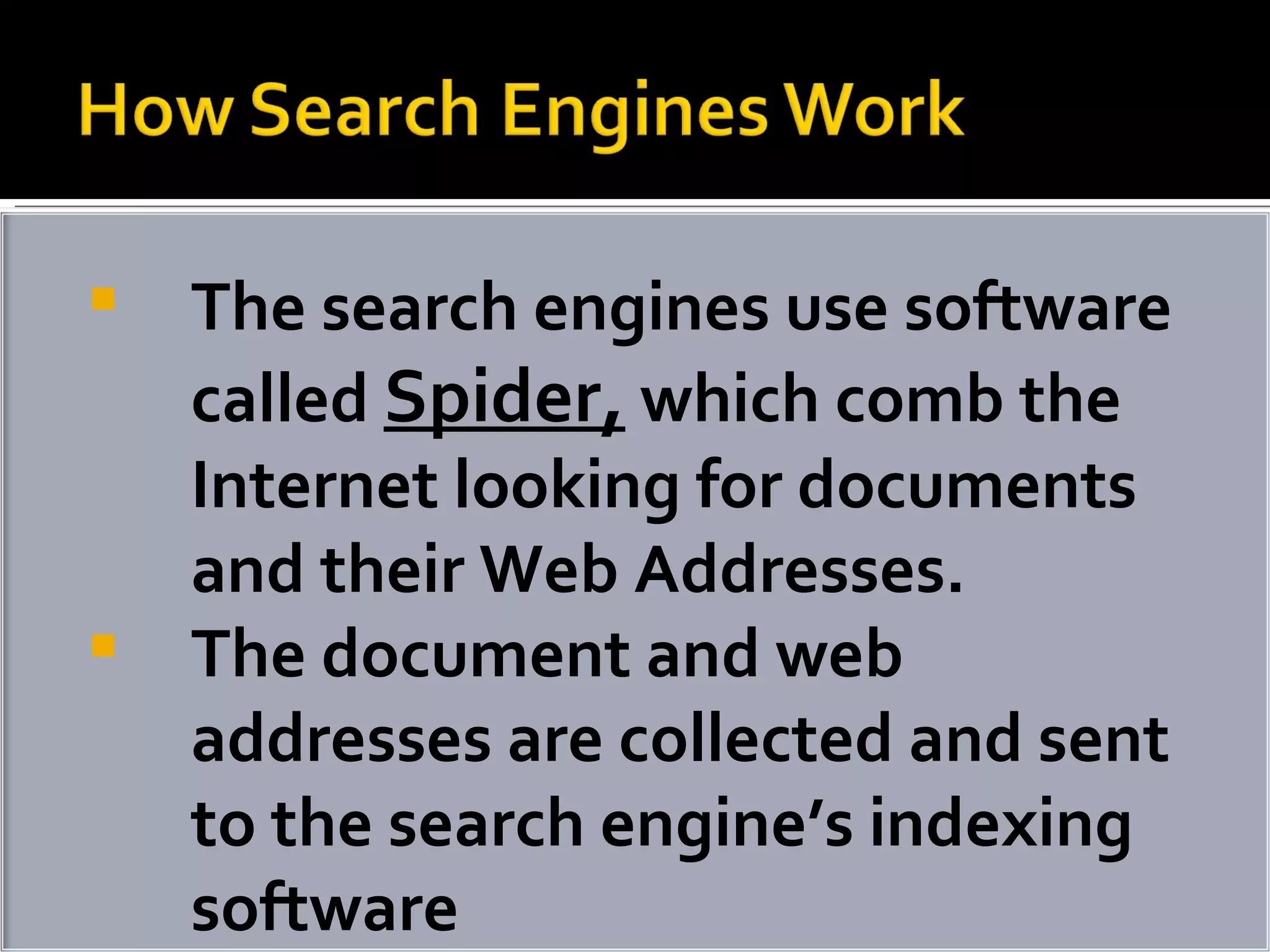 The search engines use software called  Spider,  which comb the Internet looking for documents and their Web Addresses. The document and web addresses are collected and sent to the search engine’s indexing software 