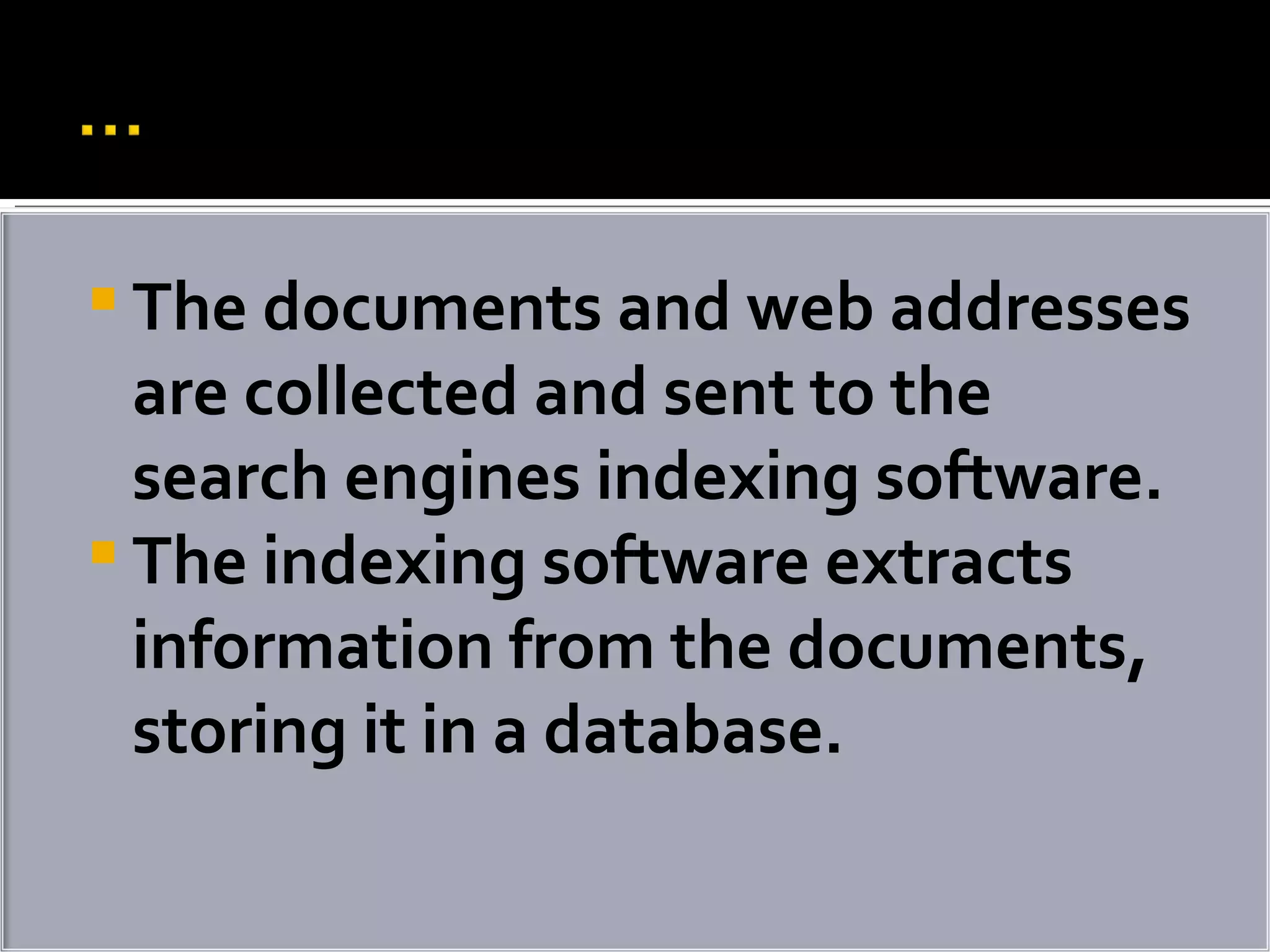 The documents and web addresses are collected and sent to the search engines indexing software.  The indexing software extracts information from the documents, storing it in a database. 