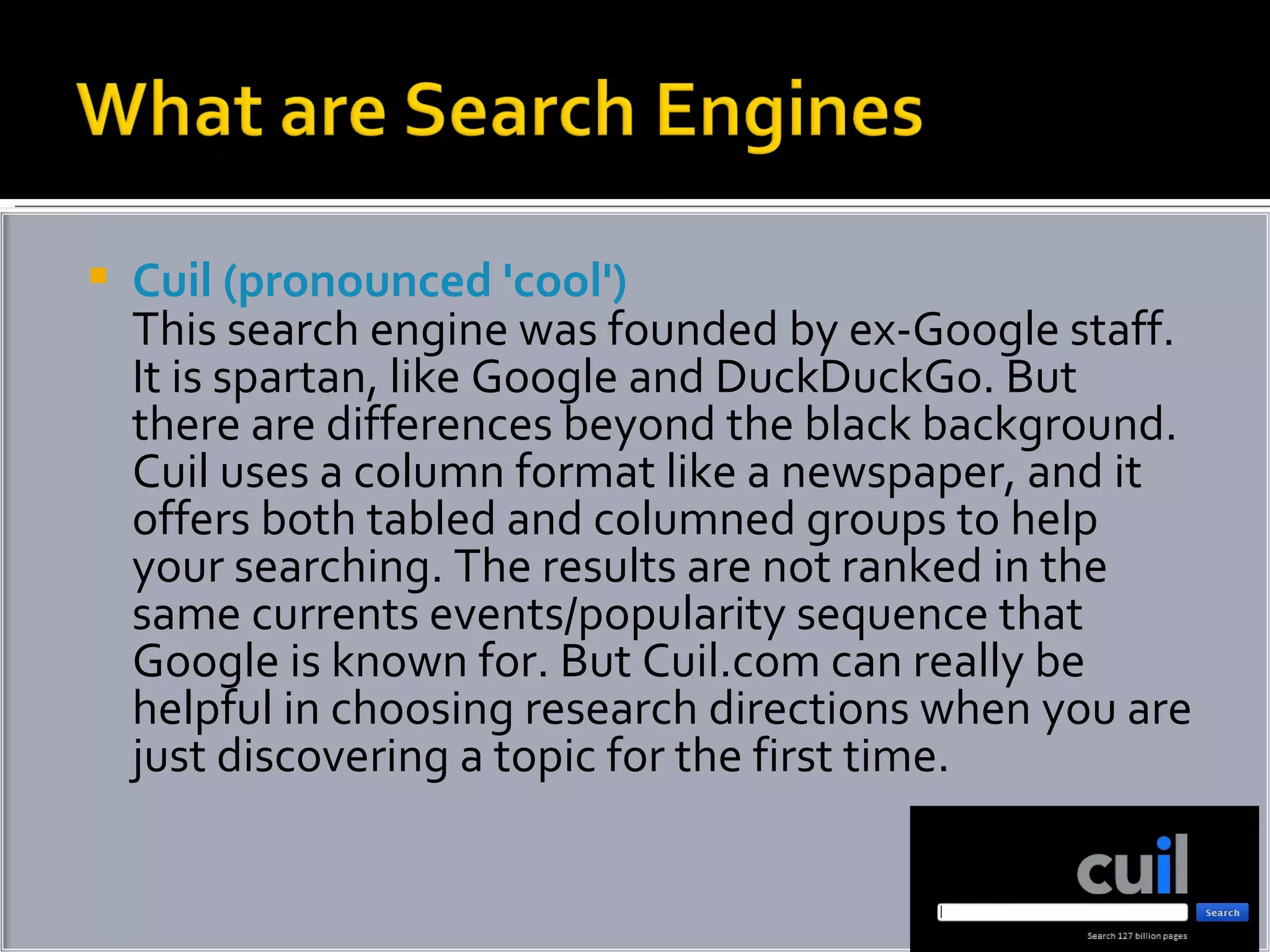 Cuil (pronounced 'cool') This search engine was founded by ex-Google staff. It is spartan, like Google and DuckDuckGo. But there are differences beyond the black background. Cuil uses a column format like a newspaper, and it offers both tabled and columned groups to help your searching. The results are not ranked in the same currents events/popularity sequence that Google is known for. But Cuil.com can really be helpful in choosing research directions when you are just discovering a topic for the first time. 