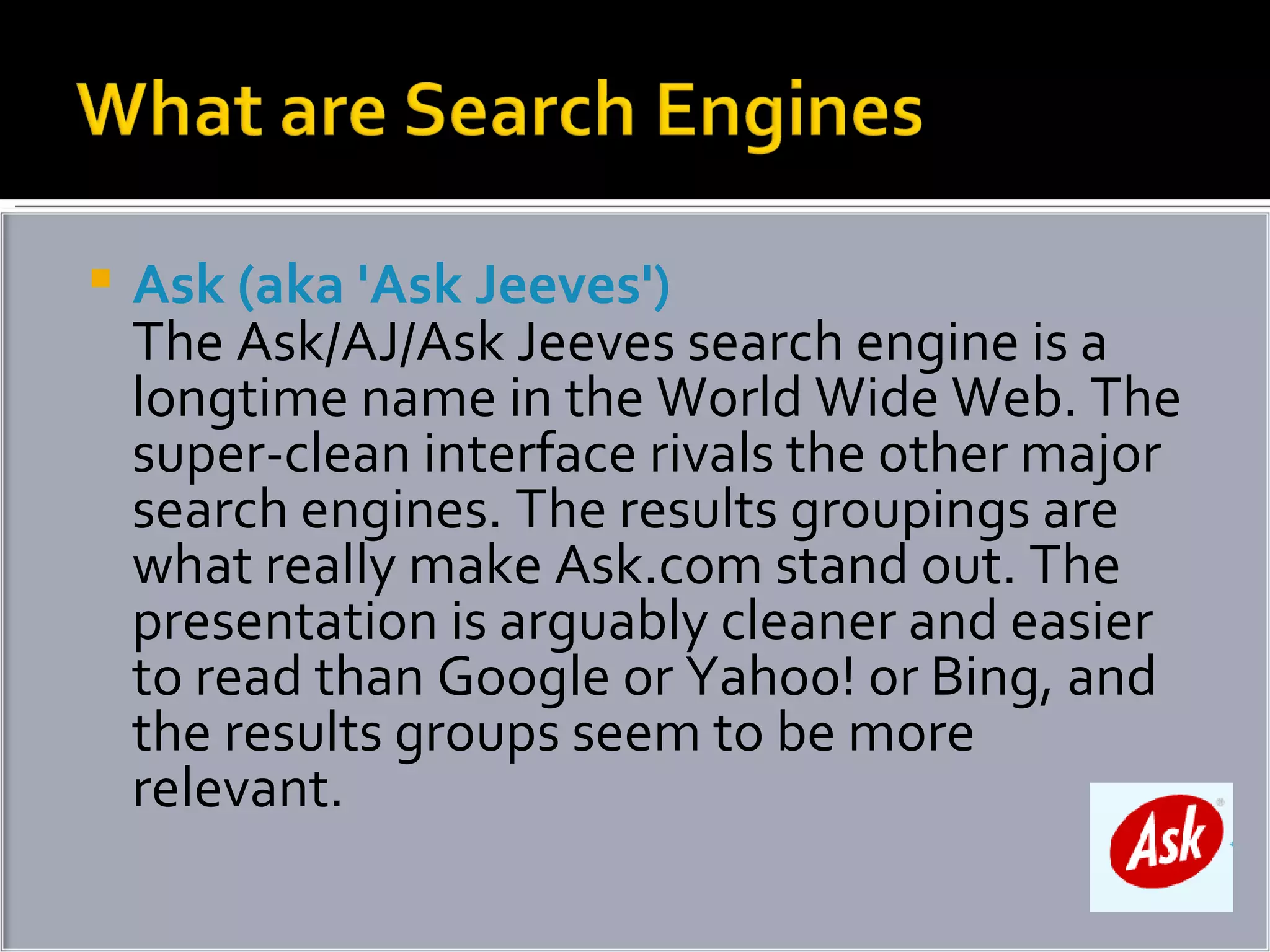 Ask (aka 'Ask Jeeves') The Ask/AJ/Ask Jeeves search engine is a longtime name in the World Wide Web. The super-clean interface rivals the other major search engines. The results groupings are what really make Ask.com stand out. The presentation is arguably cleaner and easier to read than Google or Yahoo! or Bing, and the results groups seem to be more relevant.  